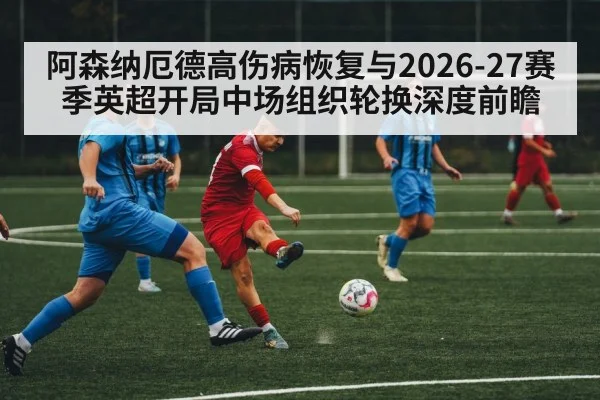 阿森纳厄德高伤病恢复与2026-27赛季英超开局中场组织轮换深度前瞻